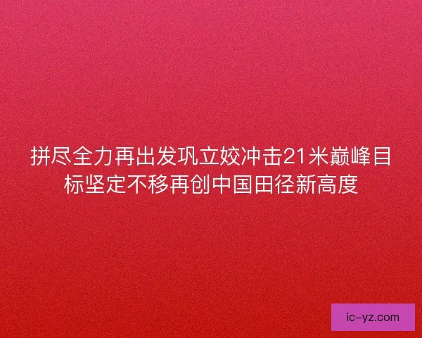 拼尽全力再出发巩立姣冲击21米巅峰目标坚定不移再创中国田径新高度