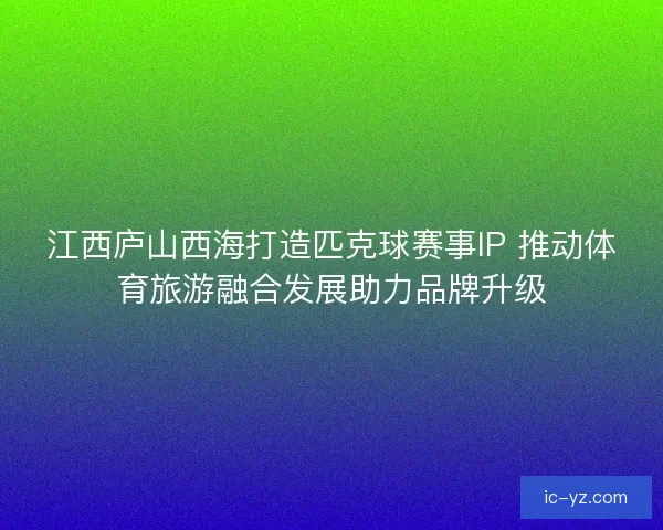 江西庐山西海打造匹克球赛事IP 推动体育旅游融合发展助力品牌升级