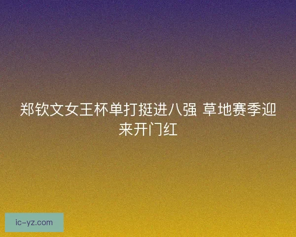 郑钦文女王杯单打挺进八强 草地赛季迎来开门红