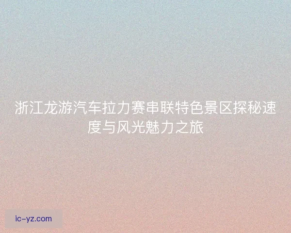 浙江龙游汽车拉力赛串联特色景区探秘速度与风光魅力之旅